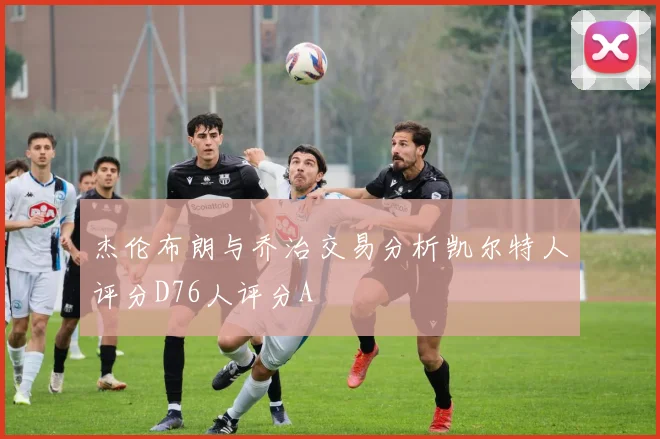 杰伦布朗与乔治交易分析凯尔特人评分D76人评分A