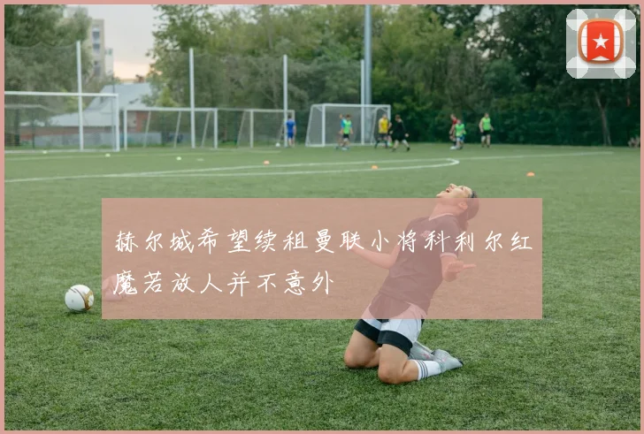 赫尔城希望续租曼联小将科利尔红魔若放人并不意外