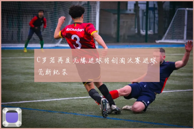 C罗若再度无缘进球将创淘汰赛进球荒新纪录