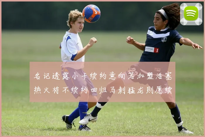 名记透露小卡续约意向若加盟活塞热火将不续约回归马刺猛龙则愿续约