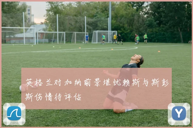 英格兰对加纳前景堪忧赖斯与斯彭斯伤情待评估