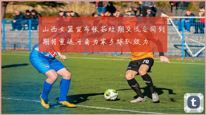山西女篮宣布张茹短期交流合同到期将重返河南为家乡球队效力