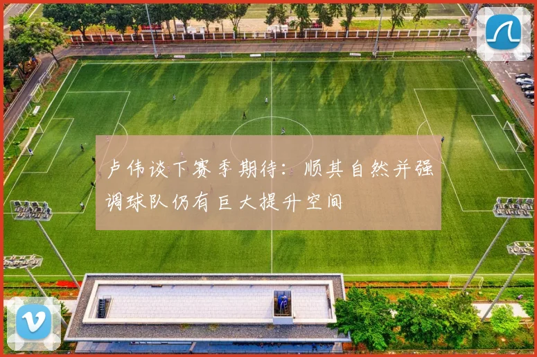 卢伟谈下赛季期待：顺其自然并强调球队仍有巨大提升空间