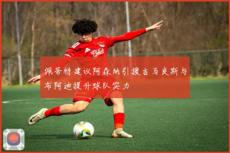 佩蒂特建议阿森纳引援吉马良斯与布阿迪提升球队实力