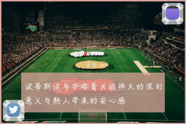 波蒂斯谈与字母哥共战热火的深刻意义与熟人带来的安心感