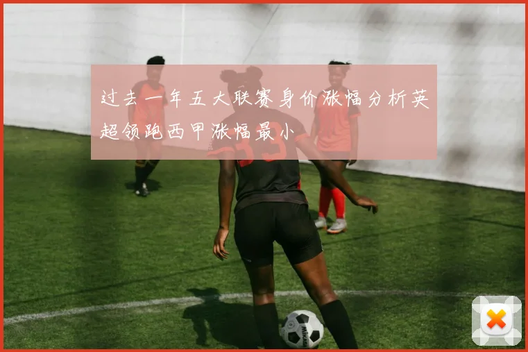 过去一年五大联赛身价涨幅分析英超领跑西甲涨幅最小