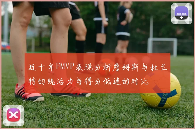 近十年FMVP表现分析詹姆斯与杜兰特的统治力与得分低迷的对比