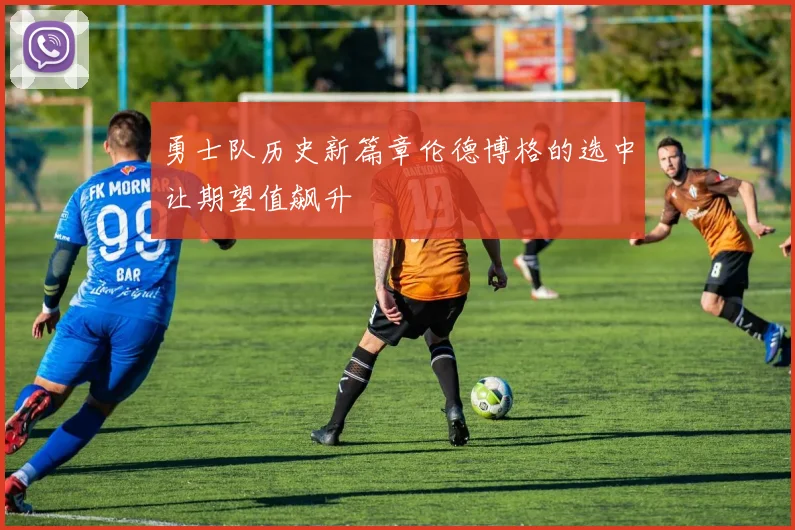 勇士队历史新篇章伦德博格的选中让期望值飙升