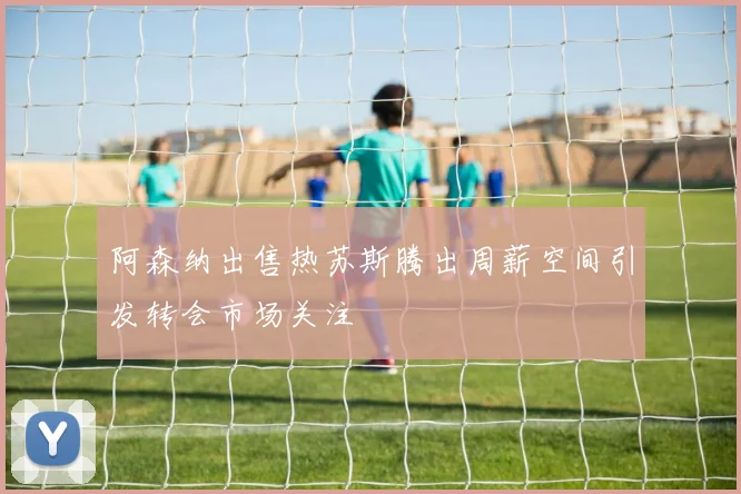 阿森纳出售热苏斯腾出周薪空间引发转会市场关注
